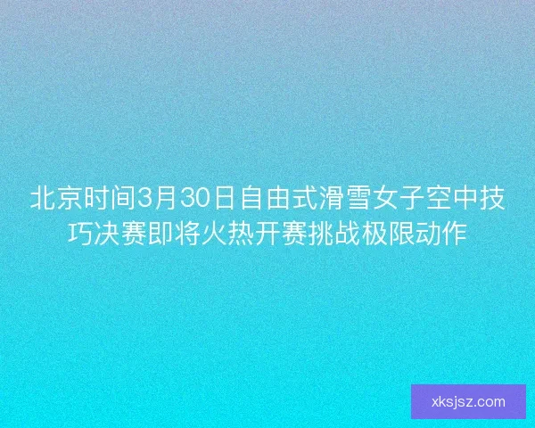 北京时间3月30日自由式滑雪女子空中技巧决赛即将火热开赛挑战极限动作