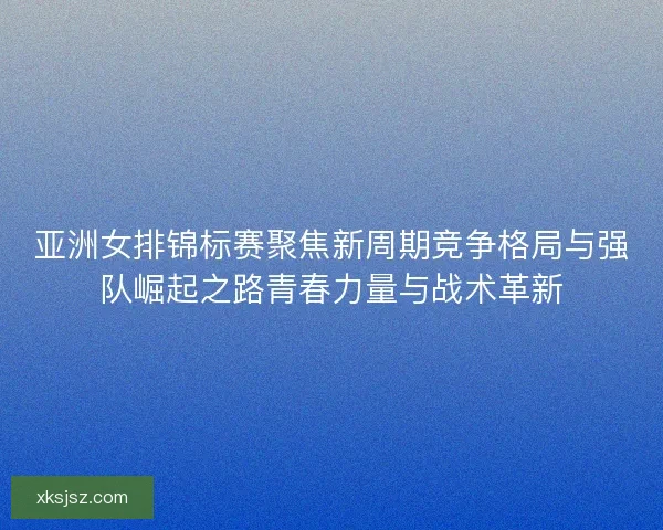 亚洲女排锦标赛聚焦新周期竞争格局与强队崛起之路青春力量与战术革新