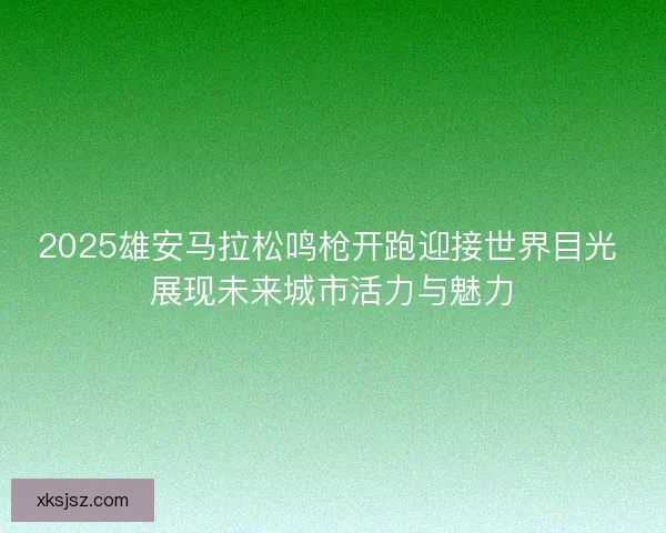 2025雄安马拉松鸣枪开跑迎接世界目光 展现未来城市活力与魅力