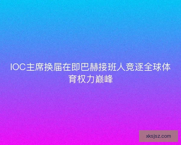 IOC主席换届在即巴赫接班人竞逐全球体育权力巅峰