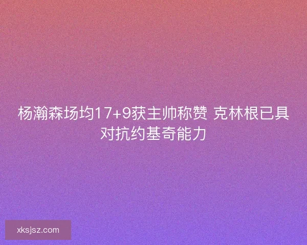 杨瀚森场均17+9获主帅称赞 克林根已具对抗约基奇能力