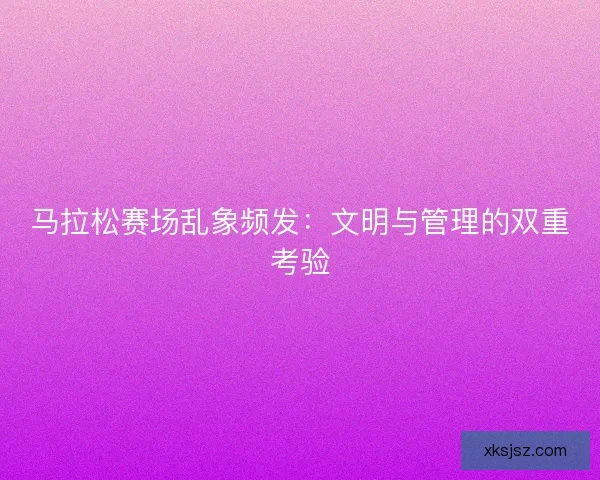 马拉松赛场乱象频发：文明与管理的双重考验
