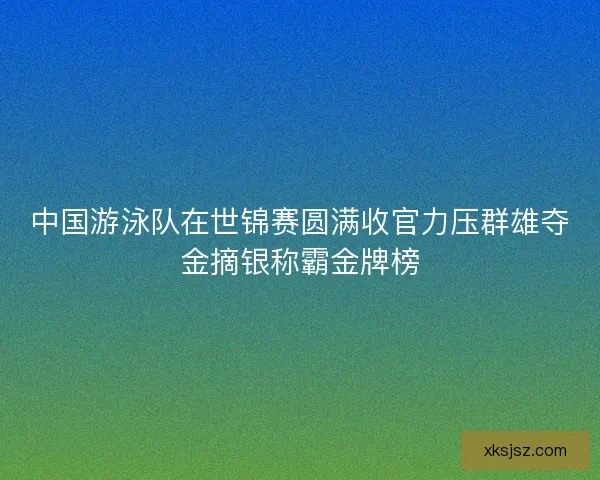 中国游泳队在世锦赛圆满收官力压群雄夺金摘银称霸金牌榜