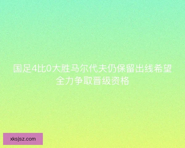 国足4比0大胜马尔代夫仍保留出线希望全力争取晋级资格